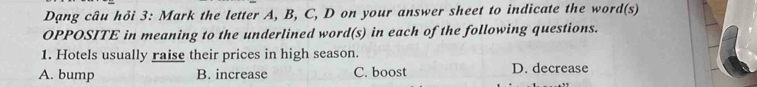 Dạng câu hỏi 3: Mark the letter A, B, C, D on your answer sheet to indicate the word(s)
OPPOSITE in meaning to the underlined word(s) in each of the following questions.
1. Hotels usually raise their prices in high season.
A. bump B. increase C. boost D. decrease