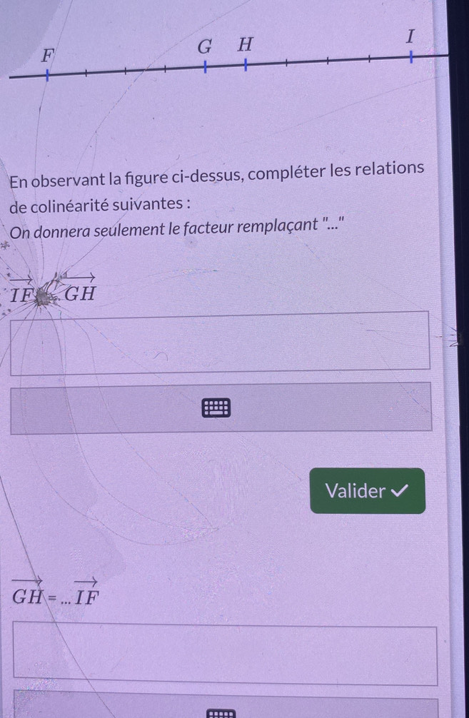 F
G H
I
En observant la figure ci-dessus, compléter les relations 
de colinéarité suivantes : 
On donnera seulement le facteur remplaçant ''...''
vector IFoverleftrightarrow GH
Valider 
_ vector GH=...vector IF