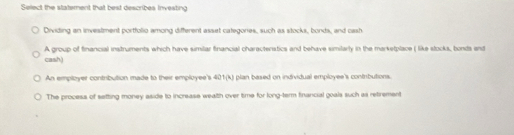 Select the statement that best describes investing
Dividing an investment portfolio among different asset categories, such as stocks, bonds, and cash
A group of financial instruments which have similar financial characteristics and behave similarly in the marketplace ( like stocks, bonds and
cash)
An employer contribution made to their employee's 401(k) plan based on individual employee's contributions.
The process of setting money aside to increase wealth over time for long-term financial goals such as retirement