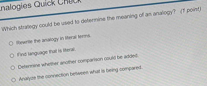 nalogies Quick Check
Which strategy could be used to determine the meaning of an analogy? (1 point)
Rewrite the analogy in literal terms.
Find language that is literal.
Determine whether another comparison could be added.
Analyze the connection between what is being compared.