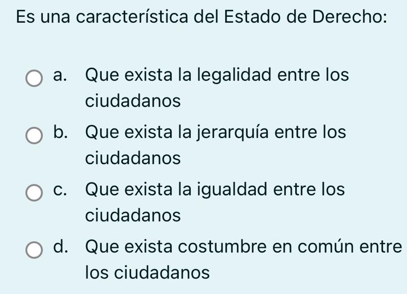 Es una característica del Estado de Derecho:
a. Que exista la legalidad entre los
ciudadanos
b. Que exista la jerarquía entre los
ciudadanos
c. Que exista la igualdad entre los
ciudadanos
d. Que exista costumbre en común entre
los ciudadanos