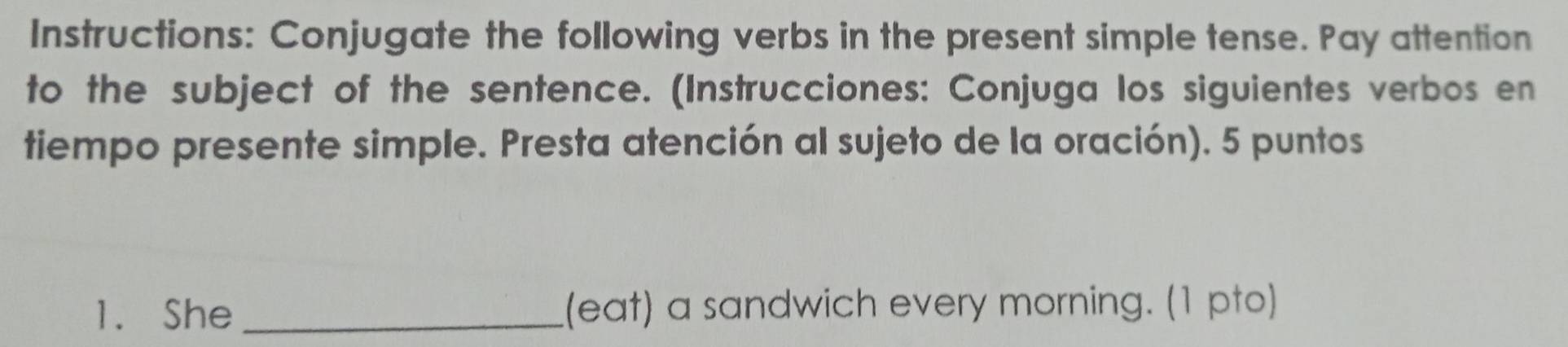 Instructions: Conjugate the following verbs in the present simple tense. Pay attention 
to the subject of the sentence. (Instrucciones: Conjuga los siguientes verbos en 
tiempo presente simple. Presta atención al sujeto de la oración). 5 puntos 
1. She _(eat) a sandwich every morning. (1 pto)