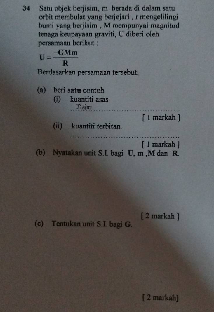 Satu objek berjisim, m berada di dalam satu 
orbit membulat yang berjejari , r mengelilingi 
bumi yang berjisim , M mempunyai magnitud 
tenaga keupayaan graviti, U diberi oleh 
persamaan berikut :
U= (-GMm)/R 
Berdasarkan persamaan tersebut, 
(a) beri satu contoh 
(i) kuantiti asas 
Jisim 
[ 1 markah ] 
(ii) kuantiti terbitan. 
[ 1 markah ] 
(b) Nyatakan unit S.I. bagi U, m , M dan R. 
[ 2 markah ] 
(c) Tentukan unit S. L bagi G. 
[ 2 markah]