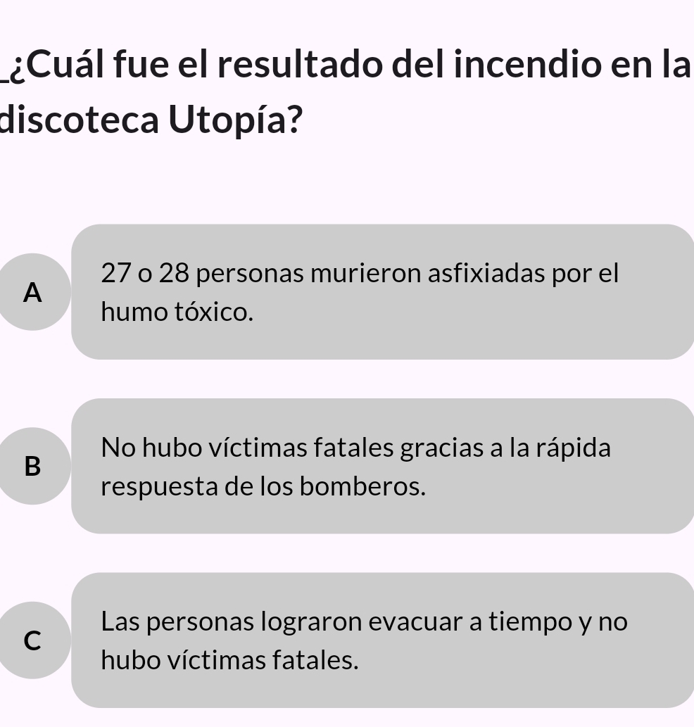 ¿Cuál fue el resultado del incendio en la
discoteca Utopía?
27 o 28 personas murieron asfixiadas por el
A
humo tóxico.
No hubo víctimas fatales gracias a la rápida
B
respuesta de los bomberos.
Las personas lograron evacuar a tiempo y no
C
hubo víctimas fatales.