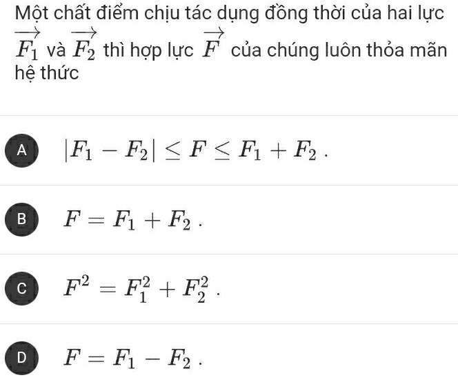 Một chất điểm chịu tác dụng đồng thời của hai lực
vector F_1 và vector F_2 thì hợp lực vector F của chúng luôn thỏa mãn
hệ thức
A |F_1-F_2|≤ F≤ F_1+F_2.
B F=F_1+F_2.
C F^2=F_1^(2+F_2^2.
D F=F_1)-F_2.