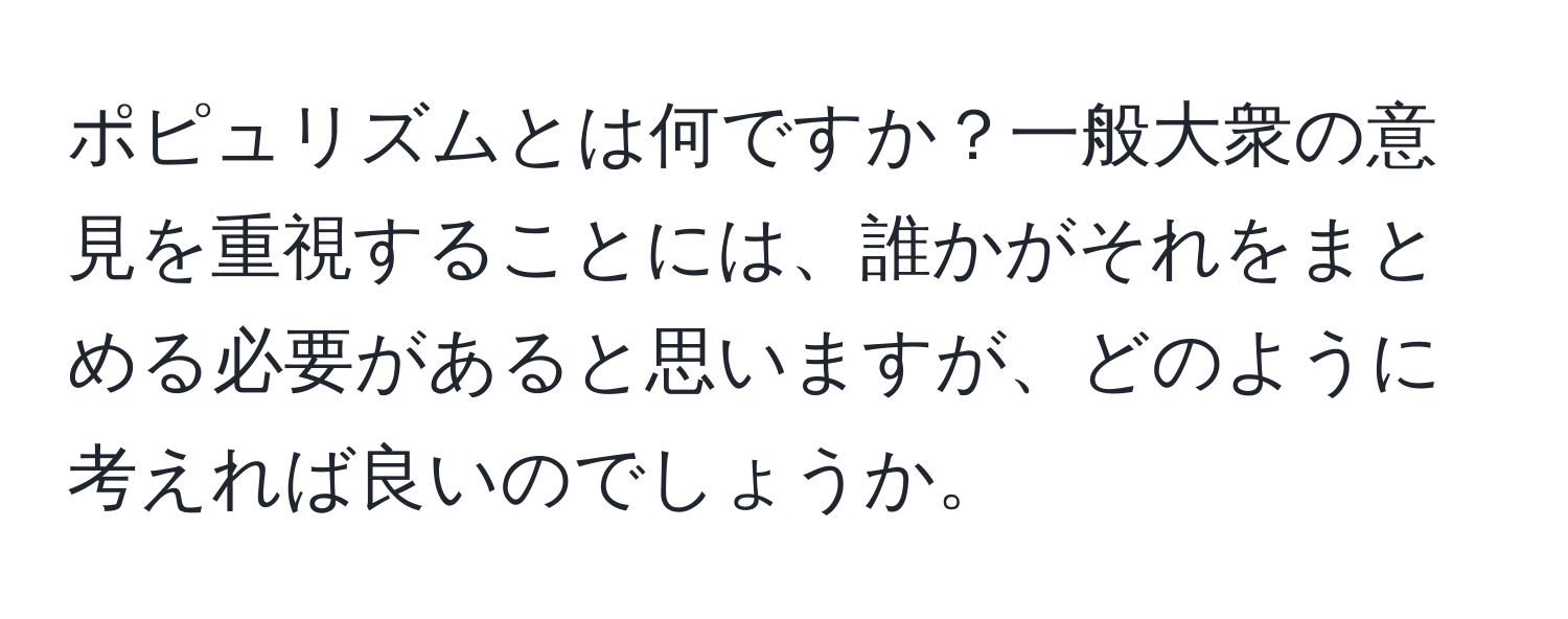 ポピュリズムとは何ですか？一般大衆の意見を重視することには、誰かがそれをまとめる必要があると思いますが、どのように考えれば良いのでしょうか。