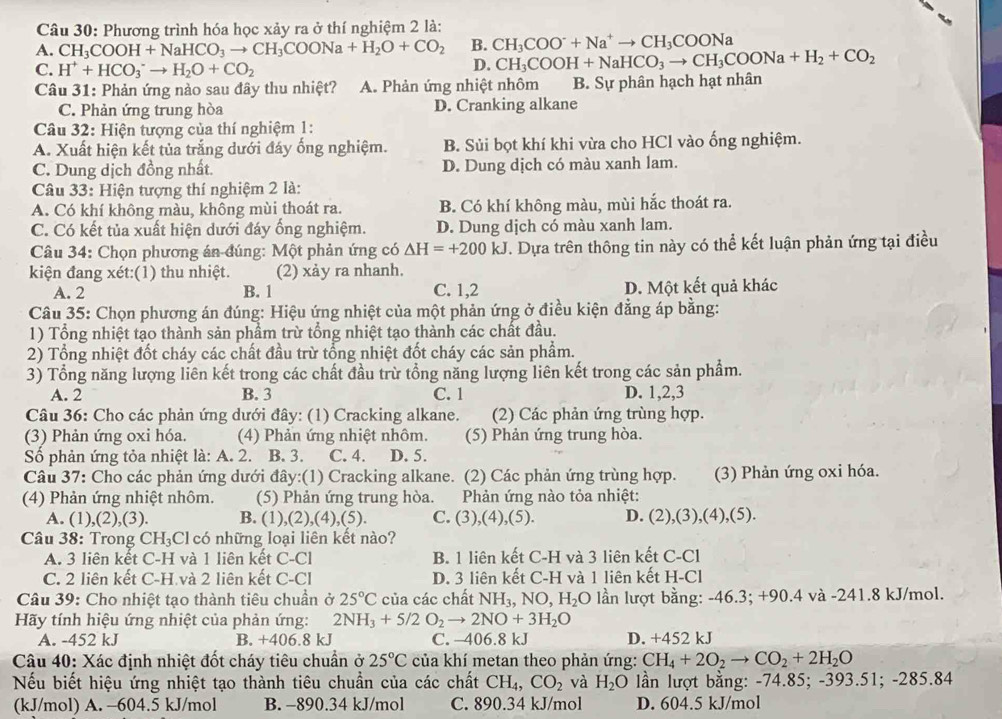 Phương trình hóa học xảy ra ở thí nghiệm 2 là:
A. CH_3COOH+NaHCO_3to CH_3COONa+H_2O+CO_2 B. CH_3COO^-+Na^+to CH_3COONa
C. H^++HCO_3^(-to H_2)O+CO_2
D. CH_3COOH+NaHCO_3to CH_3COONa+H_2+CO_2
Câu 31: Phản ứng nào sau đây thu nhiệt? A. Phản ứng nhiệt nhôm B. Sự phân hạch hạt nhân
C. Phản ứng trung hòa D. Cranking alkane
Câu 32: Hiện tượng của thí nghiệm 1:
A. Xuất hiện kết tủa trắng dưới đáy ống nghiệm. B. Sùi bọt khí khi vừa cho HCl vào ống nghiệm.
C. Dung dịch đồng nhất. D. Dung dịch có màu xanh lam.
Câu 33: Hiện tượng thí nghiệm 2 là:
A. Có khí không màu, không mùi thoát ra. B. Có khí không màu, mùi hắc thoát ra.
C. Có kết tủa xuất hiện dưới đáy ống nghiệm. D. Dung dịch có màu xanh lam.
Câu 34: Chọn phương án đúng: Một phản ứng có △ H=+200kJ J. Dựa trên thông tin này có thể kết luận phản ứng tại điều
kiện đang xét:(1) thu nhiệt. (2) xảy ra nhanh.
A. 2 B. 1 C. 1,2 D. Một kết quả khác
Câu 35: Chọn phương án đúng: Hiệu ứng nhiệt của một phản ứng ở điều kiện đẳng áp bằng:
1) Tổng nhiệt tạo thành sản phầm trừ tổng nhiệt tạo thành các chất đầu.
2) Tổng nhiệt đốt cháy các chất đầu trừ tổng nhiệt đốt cháy các sản phẩm.
3) Tổng năng lượng liên kết trong các chất đầu trừ tổng năng lượng liên kết trong các sản phẩm.
A. 2 B. 3 C. 1 D. 1,2,3
Câu 36: Cho các phản ứng dưới đây: (1) Cracking alkane. (2) Các phản ứng trùng hợp.
(3) Phản ứng oxi hóa. (4) Phản ứng nhiệt nhôm. (5) Phản ứng trung hòa.
Số phản ứng tỏa nhiệt là: A. 2. B. 3. C. 4. D. 5.
Câu 37: Cho các phản ứng dưới đây:(1) Cracking alkane. (2) Các phản ứng trùng hợp. (3) Phản ứng oxi hóa.
(4) Phản ứng nhiệt nhôm. (5) Phản ứng trung hòa.  Phản ứng nào tỏa nhiệt:
A. (1),(2),(3). B. (1), (2),(4),(5 ). C. (3),(4),(5). D. (2),(3),(4),(5).
Câu 38: Trong CH_3 Cl có những loại liên kết nào?
A. 3 liên kết C-H và 1 liên kết C-Cl B. 1 liên kết C-H và 3 liên kết C-Cl
C. 2 liên kết C-H.và 2 liên kết C-Cl D. 3 liên kết C-H và 1 liên kết H-Cl
Câu 39: Cho nhiệt tạo thành tiêu chuẩn ở 25°C của các chất NH_3,NO,H_2O lần lượt bằng: -46.3; +90.4 và -241.8 kJ/mol.
Hãy tính hiệu ứng nhiệt của phản ứng: 2NH_3+5/2O_2to 2NO+3H_2O
A. -452 kJ B. +406.8 kJ C. -406.8 kJ D. +452 kJ
Câu 40: Xác định nhiệt đốt cháy tiêu chuẩn ở 25°C của khí metan theo phản ứng: CH_4+2O_2to CO_2+2H_2O
Nếu biết hiệu ứng nhiệt tạo thành tiêu chuẩn của các chất CH_4,CO_2 và H_2O ần lượt bằng: -74.85; -393.51 1:-285.84
(kJ/mol) A. -604.5 kJ/mol B. -890.34 kJ/mol C. 890.34 kJ/mol D. 604.5 kJ/mol