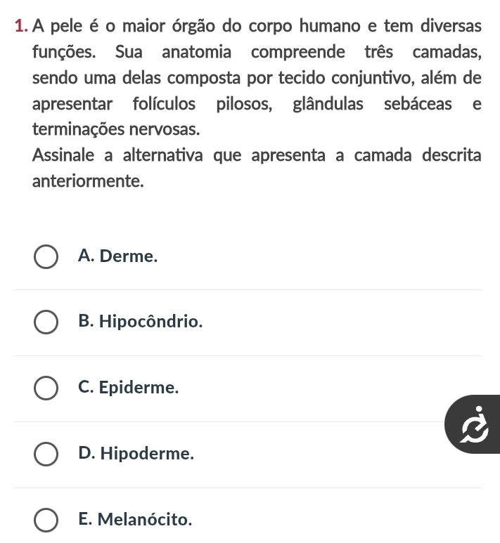 A pele é o maior órgão do corpo humano e tem diversas
funções. Sua anatomia compreende três camadas,
sendo uma delas composta por tecido conjuntivo, além de
apresentar folículos pilosos, glândulas sebáceas e
terminações nervosas.
Assinale a alternativa que apresenta a camada descrita
anteriormente.
A. Derme.
B. Hipocôndrio.
C. Epiderme.
D. Hipoderme.
E. Melanócito.