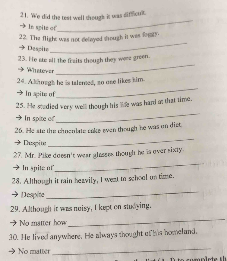 We did the test well though it was difficult. 
In spite of 
_ 
22. The flight was not delayed though it was foggy. 
Despite 
_ 
23. He ate all the fruits though they were green. 
Whatever 
_ 
_ 
24. Although he is talented, no one likes him. 
In spite of 
25. He studied very well though his life was hard at that time. 
In spite of 
_ 
26. He ate the chocolate cake even though he was on diet. 
Despite 
_ 
27. Mr. Pike doesn’t wear glasses though he is over sixty. 
In spite of 
_ 
28. Although it rain heavily, I went to school on time. 
Despite 
_ 
29. Although it was noisy, I kept on studying. 
No matter how 
_ 
30. He lived anywhere. He always thought of his homeland. 
No matter 
_