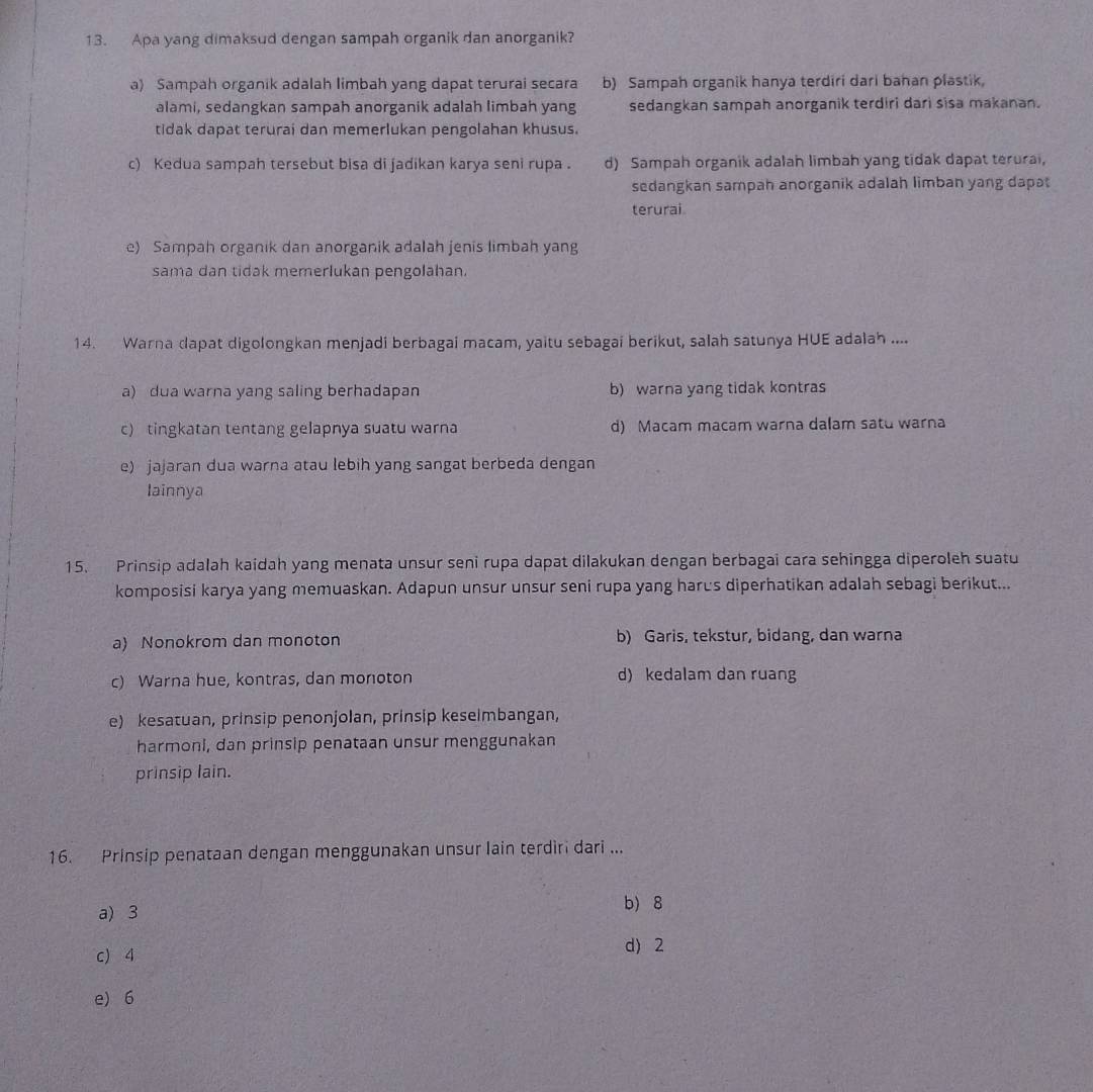 Apa yang dimaksud dengan sampah organik dan anorganik?
a) Sampah organik adalah limbah yang dapat terurai secara b) Sampah organik hanya terdiri dari bahan plastik,
alami, sedangkan sampah anorganik adalah limbah yang sedangkan sampah anorganik terdiri dari sisa makanan.
tidak dapat terurai dan memerlukan pengolahan khusus.
c) Kedua sampah tersebut bisa di jadikan karya seni rupa . d) Sampah organik adalah limbah yang tidak dapat terurai,
sedangkan sampah anorganik adalah limban yang dapat
terurai.
e) Sampah organik dan anorganik adalah jenis limbah yang
sama dan tidak memerlukan pengolahan.
14. Warna dapat digolongkan menjadi berbagai macam, yaitu sebagai berikut, salah satunya HUE adalah ....
a) dua warna yang saling berhadapan b) warna yang tidak kontras
c) tingkatan tentang gelapnya suatu warna d) Macam macam warna dalam satu warna
e) jajaran dua warna atau lebih yang sangat berbeda dengan
lainnya
15. Prinsip adalah kaidah yang menata unsur seni rupa dapat dilakukan dengan berbagai cara sehingga diperoleh suatu
komposisi karya yang memuaskan. Adapun unsur unsur seni rupa yang harus diperhatikan adalah sebagi berikut...
a) Nonokrom dan monoton b) Garis, tekstur, bidang, dan warna
c) Warna hue, kontras, dan monoton d) kedalam dan ruang
e) kesatuan, prinsip penonjolan, prinsip keseimbangan,
harmonl, dan prinsip penataan unsur menggunakan
prinsip lain.
16. Prinsip penataan dengan menggunakan unsur lain terdiri dari ...
a) 3
b) 8
c) 4 d) 2
e) 6