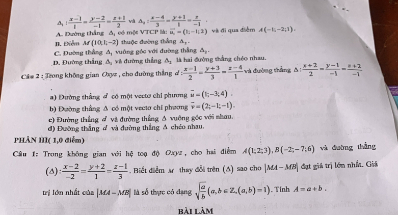 △ _1: (x-1)/1 = (y-2)/-1 = (z+1)/2  và △ _2: (x-4)/3 = (y+1)/1 = z/-1 ·
A. Đường thẳng △ _1 có một VTCP là: vector u_1=(1;-1;2) và đi qua điểm A(-1;-2;1).
B. Điểm M(10;1;-2) thuộc đường thẳng △ _2.
C. Đường thẳng △ _1 vuông góc với đường thẳng △ _2.
D. Đường thẳng △ _1 và đường thẳng △ _2 là hai đường thằng chéo nhau.
Câu 2 : Trong không gian Oxyz , cho đường thẳng đ :  (x-1)/2 = (y+3)/3 = (z-4)/1  và đường thẳng △ : (x+2)/2 = (y-1)/-1 = (z+2)/-1 
a) Đường thằng đ có một vectơ chỉ phương vector u=(1;-3;4).
b) Đường thẳng △ cd một vectơ chỉ phương vector v=(2;-1;-1).
c) Đường thẳng đ và đường thẳng △ vuông góc với nhau.
d) Đường thẳng đ và đường thẳng △ chéo nhau.
PHÀN HI( 1,0 điểm)
Câu 1: Trong không gian với hệ toạ độ Oxyz, cho hai điểm A(1;2;3),B(-2;-7;6) và đường thẳng
(△):  (x-2)/-2 = (y+2)/1 = (z-1)/3 . Biết điểm M thay đổi trên (A) sao cho |MA-MB| đạt giá trị lớn nhất. Giá
trị lớn nhất của |MA-MB| là số thực có dạng sqrt(frac a)b(a,b∈ Z,(a,b)=1). Tính A=a+b.
bài làm