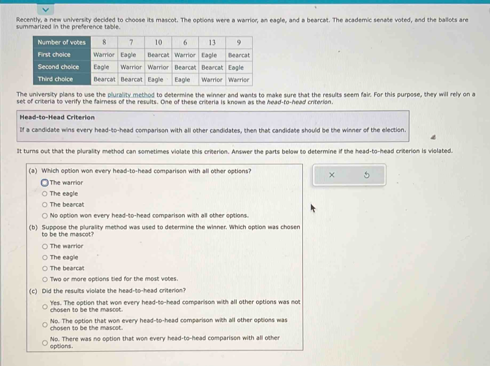 Recently, a new university decided to choose its mascot. The options were a warrior, an eagle, and a bearcat. The academic senate voted, and the ballots are
summarized in the preference table.
The university plans to use the plurality method to determine the winner and wants to make sure that the results seem fair. For this purpose, they will rely on a
set of criteria to verify the fairness of the results. One of these criteria is known as the head-to-head criterion.
Head-to-Head Criterion
If a candidate wins every head-to-head comparison with all other candidates, then that candidate should be the winner of the election.
It turns out that the plurality method can sometimes violate this criterion. Answer the parts below to determine if the head-to-head criterion is violated.
(a) Which option won every head-to-head comparison with all other options?
× 5
The warrior
The eagle
The bearcat
No option won every head-to-head comparison with all other options.
(b) Suppose the plurality method was used to determine the winner. Which option was chosen
to be the mascot?
The warrior
The eagle
The bearcat
Two or more options tied for the most votes.
(c) Did the results violate the head-to-head criterion?
Yes. The option that won every head-to-head comparison with all other options was not
chosen to be the mascot.
No. The option that won every head-to-head comparison with all other options was
chosen to be the mascot.
No. There was no option that won every head-to-head comparison with all other
options.