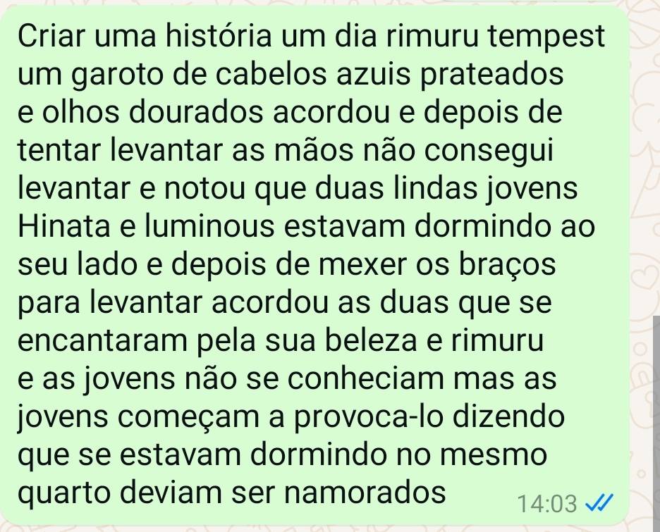 Criar uma história um dia rimuru tempest 
um garoto de cabelos azuis prateados 
e olhos dourados acordou e depois de 
tentar levantar as mãos não consegui 
levantar e notou que duas lindas jovens 
Hinata e luminous estavam dormindo ao 
seu lado e depois de mexer os braços 
para levantar acordou as duas que se 
encantaram pela sua beleza e rimuru 
e as jovens não se conheciam mas as 
jovens começam a provoca-lo dizendo 
que se estavam dormindo no mesmo 
quarto deviam ser namorados 14:03