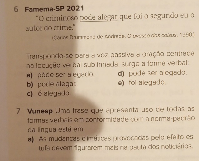 Famema-SP 2021
“O criminoso pode alegar que foi o segundo eu o
autor do crime.”
(Carlos Drummond de Andrade. O avesso das coisas, 1990.)
Transpondo-se para a voz passiva a oração centrada
na locução verbal sublinhada, surge a forma verbal:
a) pôde ser alegado. d) pode ser alegado.
b) pode alegar. e) foi alegado.
c) é alegado.
7 Vunesp Uma frase que apresenta uso de todas as
formas verbais em conformidade com a norma-padrão
da língua está em:
a) As mudanças climáticas provocadas pelo efeito es-
tufa devem figurarem mais na pauta dos noticiários.