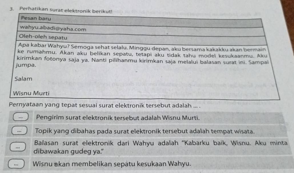 Perhatikan surat el 
Pernyataan yang tepat sesuai surat elektronik tersebut adalah ... . 
. Pengirim surat elektronik tersebut adalah Wisnu Murti. 
... Topik yang dibahas pada surat elektronik tersebut adalah tempat wisata. 
Balasan surat elektronik dari Wahyu adalah “Kabarku baik, Wisnu. Aku minta 
... dibawakan gudeg ya. 
… Wisnu akan membelikan sepatu kesukaan Wahyu.