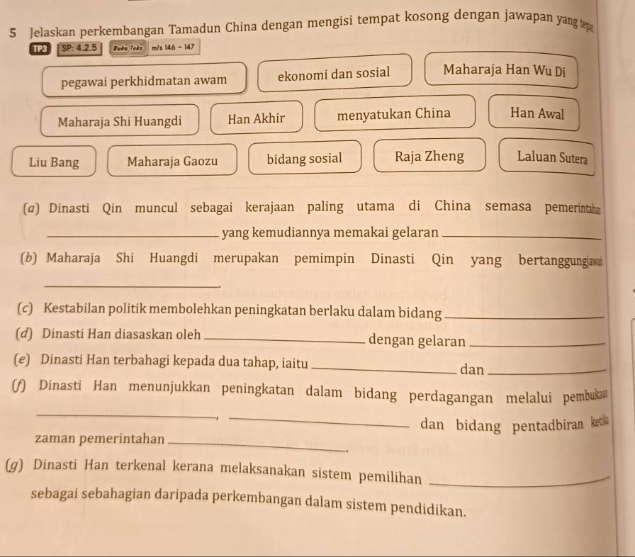 Jelaskan perkembangan Tamadun China dengan mengisi tempat kosong dengan jawapan yang 
TP3| SP: 4.2.5 Boku Teks m/s 146 - 147
pegawai perkhidmatan awam ekonomi dan sosial Maharaja Han Wu Di
Maharaja Shi Huangdi Han Akhir menyatukan China Han Awal
Liu Bang Maharaja Gaozu bidang sosial Raja Zheng Laluan Sutera
(@) Dinasti Qin muncul sebagai kerajaan paling utama di China semasa pemerintaha
_yang kemudiannya memakai gelaran_
(b) Maharaja Shi Huangdi merupakan pemimpin Dinasti Qin yang bertanggungjaw
_
.
(c) Kestabilan politik membolehkan peningkatan berlaku dalam bidang_
(d) Dinasti Han diasaskan oleh _dengan gelaran_
(e) Dinasti Han terbahagi kepada dua tahap, iaitu_ dan_
(f) Dinasti Han menunjukkan peningkatan dalam bidang perdagangan melalui pembuka
_
_1
dan bidang pentadbiran ket 
zaman pemerintahan_
(g) Dinasti Han terkenal kerana melaksanakan sistem pemilihan_
sebagai sebahagian daripada perkembangan dalam sistem pendidikan.