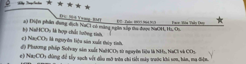 Tổg TryBotán 
Đ/c: 50/6 Ywang- BMT 
ĐT- Zalo: 0935.964.913 Face: Hỏa Thầy Duy 
a) Điện phân dung dịch NaCl có màng ngăn xốp thu được NaOH, H_2, O_2. 
b) NaH ICO_3 là hợp chất lưỡng tính. 
c) Na CO_3 là nguyên liệu sản xuất thủy tinh. 
d) Phương pháp Solvay sản xuất NaHCO_3 từ nguyên liệu là NH₃, NaCl và CO_2. 
e) Na_2CO_3 dùng đề tầy sạch vết dầu mỡ trên chi tiết máy trước khi sơn, hàn, mạ điện.