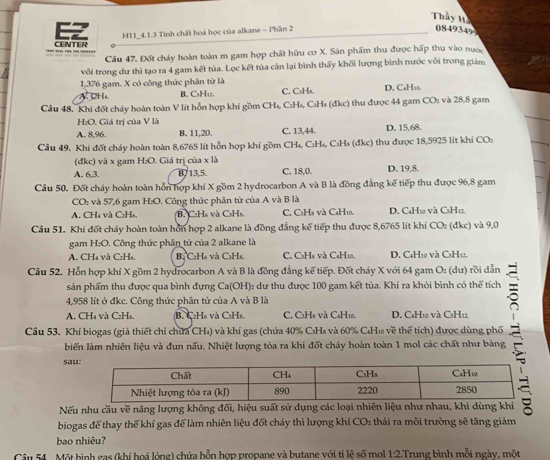 Thầy Hà
EZ H11_4.1.3 Tính chất hoá học của alkane - Phần 2
0849349
CENTER
TwWE SEAL POR The ErSence
Câu 47, Đốt cháy hoàn toàn m gam hợp chất hữu cơ X. Sản phẩm thu được hấp thụ vào nước
vôi trong dư thì tạo ra 4 gam kết tủa. Lọc kết tủa cân lại bình thấy khối lượng bình nước vôi trong giảm
1,376 gam. X có công thức phân tử là
A. CH₄ B. C₅H₁2. C. C₃Hs. D. C4H10.
Câu 48. Khi đốt cháy hoàn toàn V lít hỗn hợp khí gồm CH₄, C₂H₆, C₃Hs (đkc) thu được 44 gam CO_2 và 28,8 gam
H₂O. Giá trị của V là
A. 8,96. B. 11,20. C. 13,44. D. 15,68.
Câu 49. Khi đốt cháy hoàn toàn 8,6765 lít hỗn hợp khí gồm CH₄, C₂H₆, C₃Hs (đkc) thu được 18,5925 lít khí CO₂
(đkc) và x gam H₂O. Giá trị của x là
A. 6,3. B,13,5. C. 18,0. D. 19,8.
Câu 50. Đốt cháy hoàn toàn hỗn hợp khí X gồm 2 hydrocarbon A và B là đồng đẳng kế tiếp thu được 96,8 gam
CO₂ và 57,6 gam H₂O. Công thức phân tử của A và B là
A. CH₄ và C₂H₆. B. C₂H₆ và C₃Hs. C. C3Hs và C4H10. D. C4H10 và CsH12.
Câu 51. Khi đốt cháy hoàn toàn hỗn hợp 2 alkane là đồng đẳng kế tiếp thu được 8,6765 lít khí CO₂ (đkc) và 9,0
gam H₂O. Công thức phân tử của 2 alkane là
A. CH₄ và C₂H₆. B. C₂H₆ và C₃Hs. C. C3H8 và C4H10. D. C4H10 và CsH12.
Câu 52. Hỗn hợp khí X gồm 2 hydrocarbon A và B là đồng đẳng kế tiếp. Đốt cháy X với 64 gam O₂ (dư) rồi dẫn
sản phẩm thu được qua bình đựng Ca(OH)₂ dư thu được 100 gam kết tủa. Khí ra khỏi bình có thể tích
4,958 lít ở đkc. Công thức phân tử của A và B là
A. CH₄ và C₂H₆. B. C₂H₆ và C₃Hs. C. C3H8 và C4H10. D. C4H10 và C5H12.
Câu 53. Khí biogas (giả thiết chỉ chứa CH₄) và khí gas (chứa 40% C₃H₈ và 60% C₄H₁ về thể tích) được dùng phố
biến làm nhiên liệu và đun nấu. Nhiệt lượng tỏa ra khi đốt cháy hoàn toàn 1 mol các chất như bảng
sau
Nếu nhu cầu về năng lượng không đổi, hiệu suất sử dụng các loại nhiên liệu như nhau, khi dùng khí
biogas để thay thế khí gas để làm nhiên liệu đốt cháy thì lượng khí CO_2 : thải ra môi trường sẽ tăng giảm
bao nhiêu?
Câu 54 - Một bình gas (khí hoá lỏng) chứa hỗn hợp propane và butane với tỉ lệ : shat c mol 1:2..Trung bình mỗi ngày, một