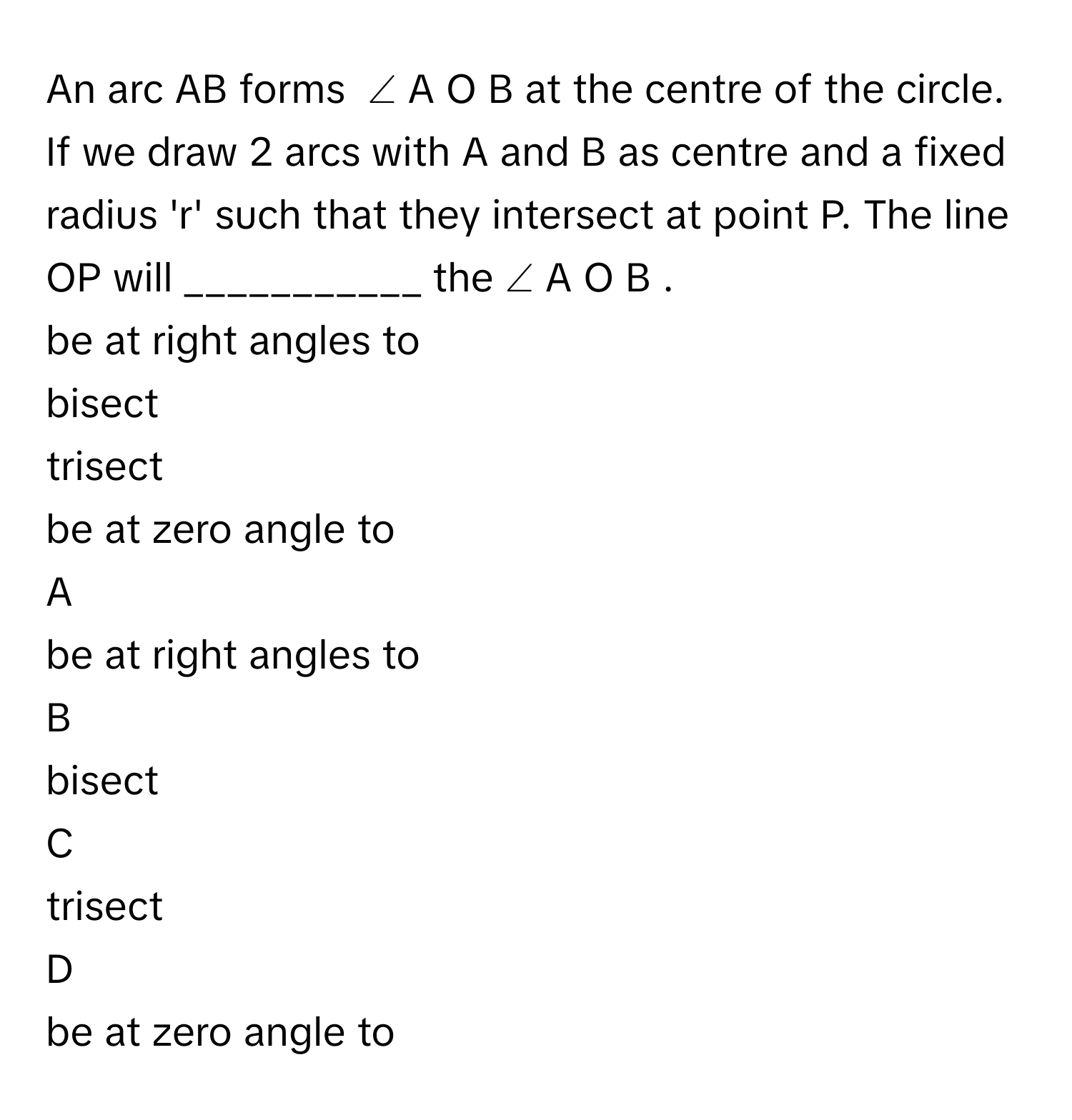 An arc AB forms  ∠  A  O  B      at the centre of the circle. If we draw 2 arcs with A and B as centre and a fixed radius 'r' such that they intersect at point P. The line OP will ___________ the  ∠  A  O  B     . 
be at right angles to 

bisect 

trisect 

be at zero angle to


A  
be at right angles to 
 


B  
bisect 
 


C  
trisect 
 


D  
be at zero angle to