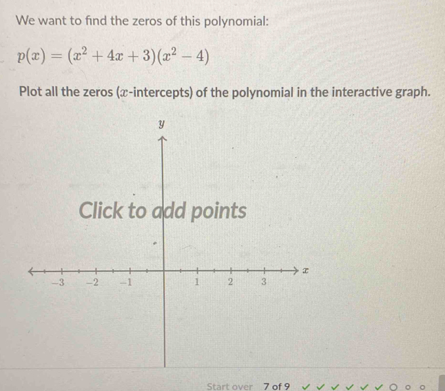 We want to find the zeros of this polynomial:
p(x)=(x^2+4x+3)(x^2-4)
Plot all the zeros (x-intercepts) of the polynomial in the interactive graph. 
Start over 7 of 9