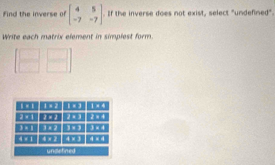 Find the inverse of beginbmatrix 4&5 -7&-7endbmatrix. If the inverse does not exist, select "undefined".
Write each matrix element in simplest form.