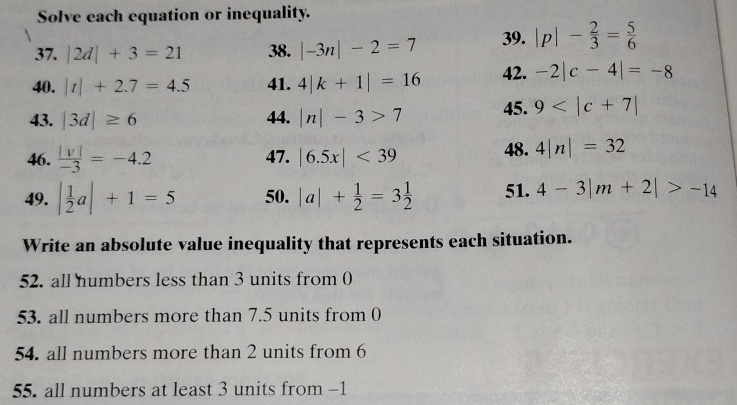 Solve each equation or inequality. 
37. |2d|+3=21 38. |-3n|-2=7 39. |p|- 2/3 = 5/6 
40. |t|+2.7=4.5 41. 4|k+1|=16 42. -2|c-4|=-8
43. |3d|≥ 6 44. |n|-3>7 45. 9
46.  |v|/-3 =-4.2 47. |6.5x|<39</tex> 48. 4|n|=32
49. | 1/2 a|+1=5 50. |a|+ 1/2 =3 1/2  51. 4-3|m+2|>-14
Write an absolute value inequality that represents each situation. 
52. all numbers less than 3 units from 0
53. all numbers more than 7.5 units from 0
54. all numbers more than 2 units from 6
55. all numbers at least 3 units from -1