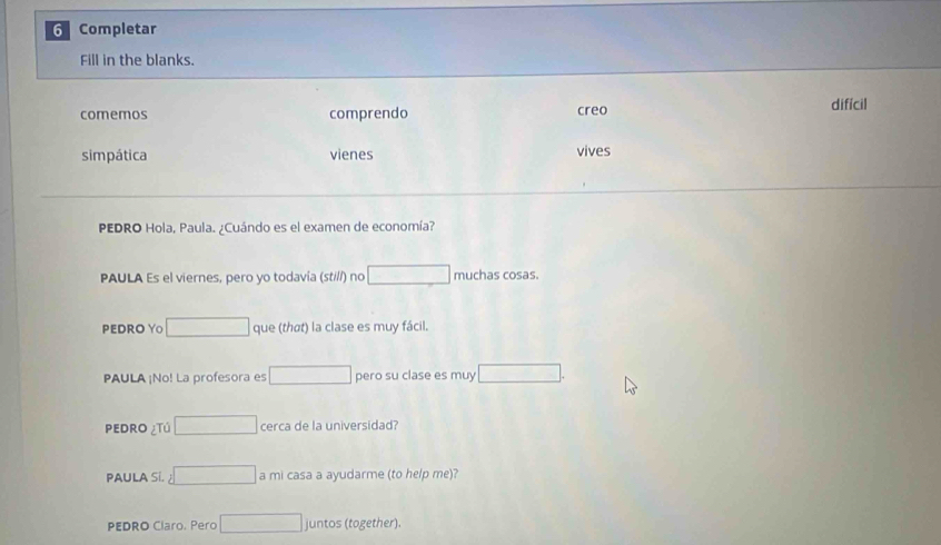 Completar 
Fill in the blanks. 
comemos comprendo creo difícil 
simpática vienes vives 
PEDRO Hola, Paula. ¿Cuándo es el examen de economía? 
PAULA Es el viernes, pero yo todavía (st///) no □ muchas cosas. 
PEDRO Y○ □ que (thơt) la clase es muy fácil. 
PAULA ¡No! La profesora es □ pero su clase es muy □ . 
PeDro ¿Tú □ cerca de la universidad? 
PAULA Si. 2□ am casa a ayudarme (to help me)? 
PEDRO Claro. Pero □ juntos (together).