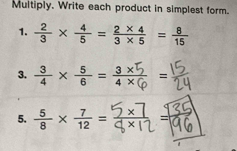 Multiply. Write each product in simplest form. 
1.  2/3 *  4/5 = (2* 4)/3* 5 = 8/15 
3.  3/4 *  5/6 = (3* )/4*   = 
5.  5/8 *  7/12 =
=