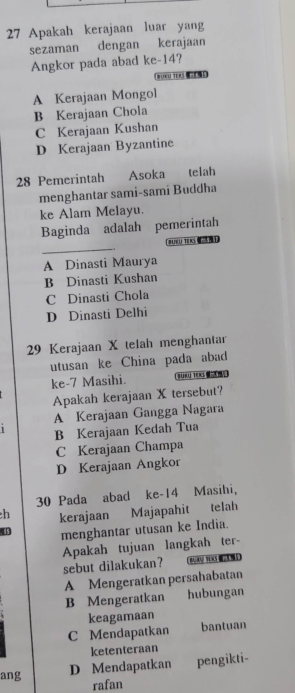 Apakah kerajaan luar yang
sezaman dengan kerajaan
Angkor pada abad ke -14?
BUKU TEKS
A Kerajaan Mongol
B Kerajaan Chola
C Kerajaan Kushan
D Kerajaan Byzantine
28 Pemerintah Asoka telah
menghantar sami-sami Buddha
ke Alam Melayu.
Baginda adalah pemerintah
_
BUKU TEKS 《
A Dinasti Maurya
B Dinasti Kushan
C Dinasti Chola
D Dinasti Delhi
29 Kerajaan X telah menghantar
utusan ke China pada abad 
ke- 7 Masihi. BUKU TEKS C
Apakah kerajaan X tersebut?
A Kerajaan Gangga Nagara
1
B Kerajaan Kedah Tua
C Kerajaan Champa
D Kerajaan Angkor
30 Pada abad ke- 14 Masihi,
h
kerajaan Majapahit telah
4
menghantar utusan ke India.
Apakah tujuan langkah ter-
sebut dilakukan? BUKU TEKS LüKoLD
A Mengeratkan persahabatan
B Mengeratkan hubungan
keagamaan
C Mendapatkan bantuan
ketenteraan
ang
D Mendapatkan pengikti-
rafan