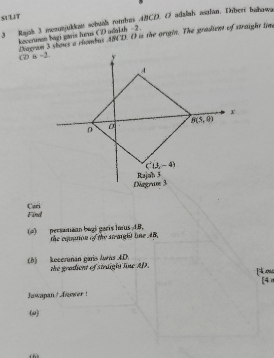 SULIT
3 Rajah 3 menunjukkan sebuah rombus ABCD. O adalah asalan. Diberi bahawa
kecerunan bági garís lurus (7adalah -2.
Diagram 3 shows a rhombus ABCD. O is the origin. The gradient of straight line
CD is --2.
Carl
Find
(d) persamaan bagi garis lurus 4B.
the equation of the straight line AB,
(b) keceranan garis lurus AD.
the gradient of straight line AD.
[4ma
[4
Jawapan ! Answer !
0
()