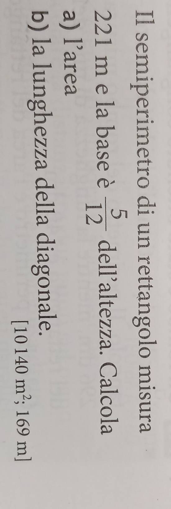 Il semiperimetro di un rettangolo misura
221 m e la base è  5/12  dell’altezza. Calcola 
a) l’area 
b) la lunghezza della diagonale.
[10140m^2; :16 59 m]