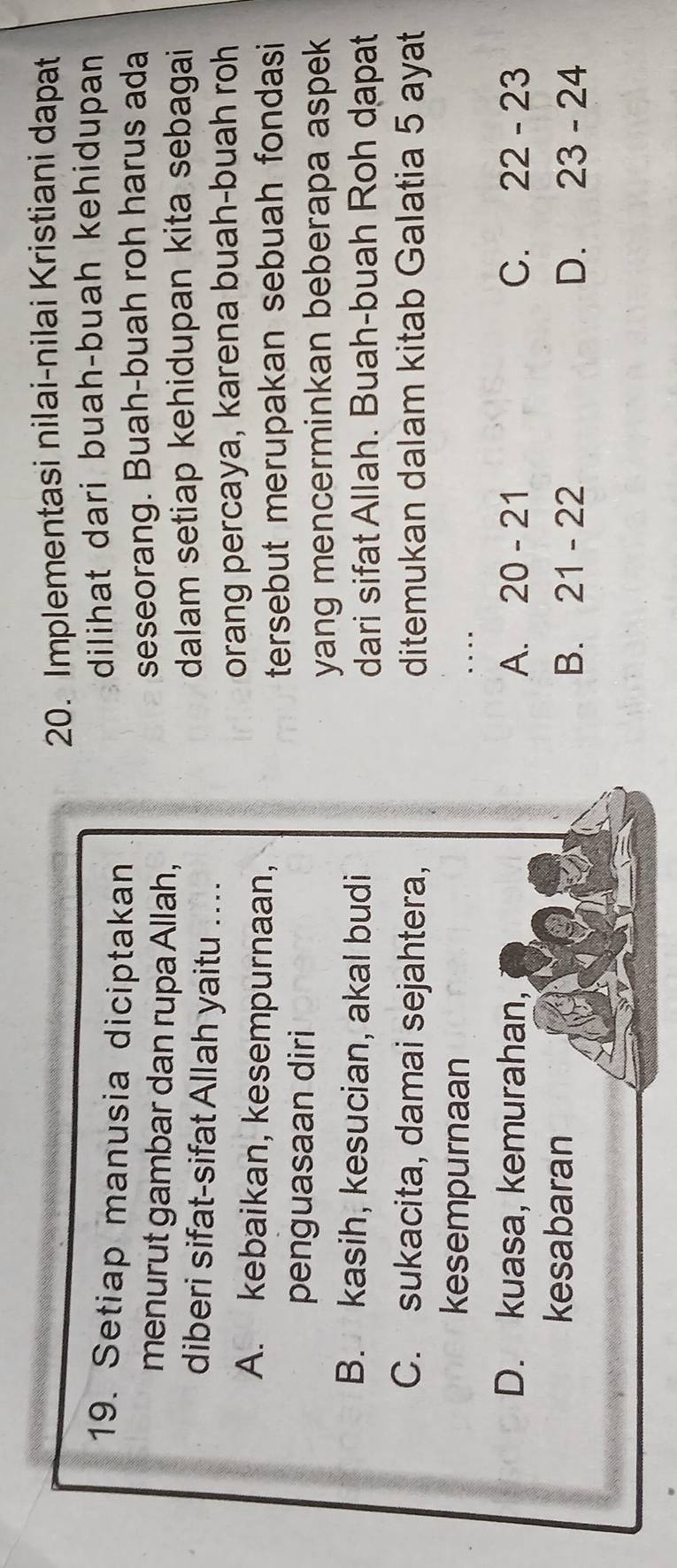 Implementasi nilai-nilai Kristiani dapat
19. Setiap manusia diciptakan
dilihat dari buah-buah kehidupan
menurut gambar dan rupa Allah, seseorang. Buah-buah roh harus ada
diberi sifat-sifat Allah yaitu ....
dalam setiap kehidupan kita sebagai
orang percaya, karena buah-buah roh
A. kebaikan, kesempurnaan,
tersebut merupakan sebuah fondasi 
penguasaan diri
yang mencerminkan beberapa aspek
B. kasih, kesucian, akal budi
dari sifat Allah. Buah-buah Roh dapat
C. sukacita, damai sejahtera, ditemukan dalam kitab Galatia 5 ayat
kesempurnaan ..
D. kuasa, kemurahan, A. 20-21 C. 22-23
kesabaran
B. 21-22 D. 23-24