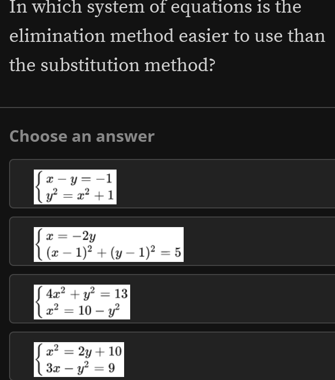 In which system of equations is the
elimination method easier to use than
the substitution method?
Choose an answer
beginarrayl x-y=-1 y^2=x^2+1endarray.
beginarrayl x=-2y (x-1)^2+(y-1)^2=5endarray.
beginarrayl 4x^2+y^2=13 x^2=10-y^2endarray.
beginarrayl x^2=2y+10 3x-y^2=9endarray.