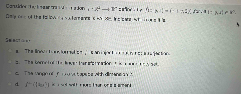 Consider the linear transformation f:R^3to R^2 defined by f(x,y,z)=(x+y,2y) ,for all (x,y,z)∈ R^3. 
Only one of the following statements is FALSE. Indicate, which one it is.
Select one:
a. The linear transformation f is an injection but is not a surjection.
b. The kernel of the linear transformation f is a nonempty set.
c. The range of f is a subspace with dimension 2.
d. f^(arrow)( 0_R^2 ) is a set with more than one element.