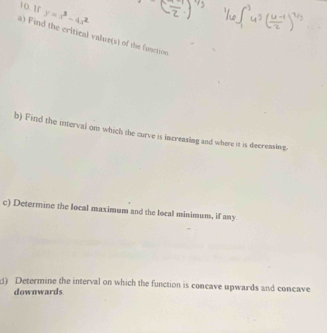 1f y = x - 4x
a) Find the critical value(s) of the function 
b) Find the interval om which the curve is increasing and where it is decreasing. 
c) Determine the local maximum and the local minimum, if any 
d) Determine the interval on which the function is concave upwards and concave 
downwards