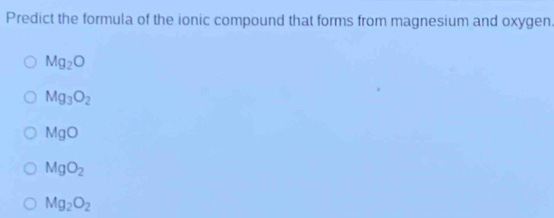 Predict the formula of the ionic compound that forms from magnesium and oxygen.
Mg_2O
Mg_3O_2
MgO
MgO_2
Mg_2O_2