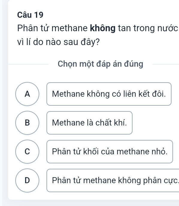 Phân tử methane không tan trong nước
vì lí do nào sau đây?
Chọn một đáp án đúng
A Methane không có liên kết đôi.
B Methane là chất khí.
C Phân tử khối của methane nhỏ.
D Phân tử methane không phân cực.