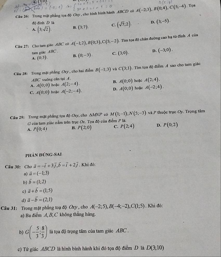 (3;0)
Câu 26: Trong mặt phẳng tọa độ Oxy, cho hình bình hành ABCD có A(-2;3),B(0;4),C(5;-4). Tọa
độ đinh D là
A. (3;sqrt(2)). B. (3;7). C. (sqrt(7);2). D. (3;-5).
Câu 27: Cho tam giác ABC có A(-1;2),B(0;3),C(5;-2). Tìm tọa độ chân đường cao hạ từ đỉnh Á của
tam giác ABC .
A. (0;3). B. (0;-3). C. (3;0). D. (-3;0).
Câu 28: Trong mặt phẳng Oxy , cho hai điểm B(-1;3) và C(3;1).  Tìm tọa độ điểm A sao cho tam giác
ABC vuông cân tại A .
A. A(0;0) hoặc A(2;-4). B. A(0;0) hoặc A(2;4).
D. A(0;0)
C. A(0;0) hoặc A(-2;-4). hoặc A(-2;4).
Câu 29: Trong mặt phẳng tọa độ Oxy, cho △ MNP có M(1;-1);N(5;-3) và P thuộc trục Oy. Trọng tâm
G của tam giác nằm trên trục Ox. Tọa độ của điểm P là:
A. P(0;4) B. P(2;0) C. P(2;4) D. P(0;2)
pHÀN ĐÚNG-SAI 
Câu 30: Cho vector a=-vector i+3vector j,vector b=vector i+2vector j. Khi đó:
a) vector a=(-1;3)
b) vector b=(1;2)
c) vector a+vector b=(1;5)
d) vector a-vector b=(2;1)
Câu 31: Trong mặt phẳng toạ độ Oxy , cho A(-2;5),B(-4;-2),C(1;5). Khi đó:
a) Ba điểm A, B, C không thắng hàng.
b) G(- 5/3 ; 8/3 ) là tọa độ trọng tâm của tam giác ABC .
c) Tứ giác ABCD là hình bình hành khi đó tọa độ điểm D là D(3;10)