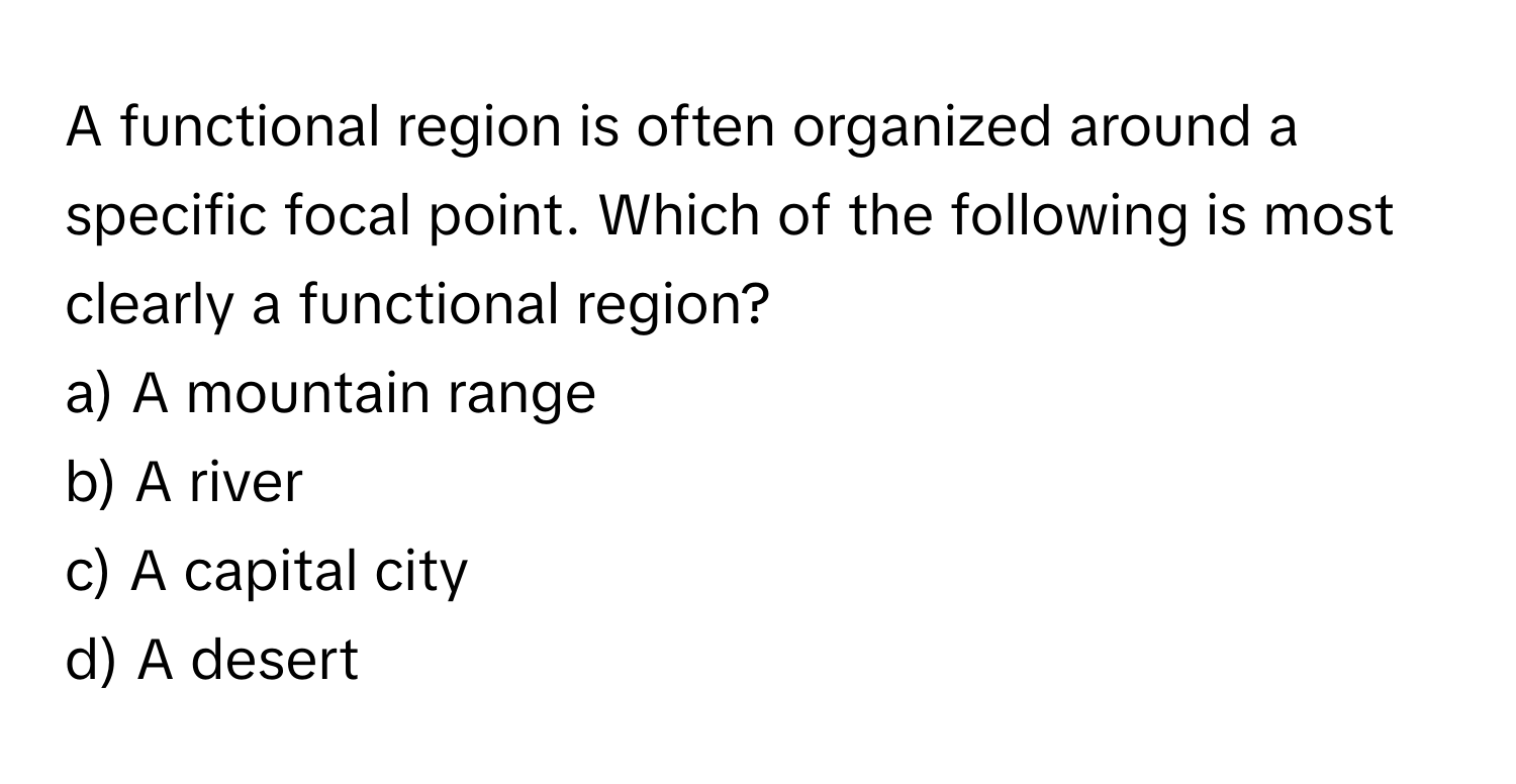 A functional region is often organized around a specific focal point. Which of the following is most clearly a functional region?

a) A mountain range
b) A river
c) A capital city
d) A desert