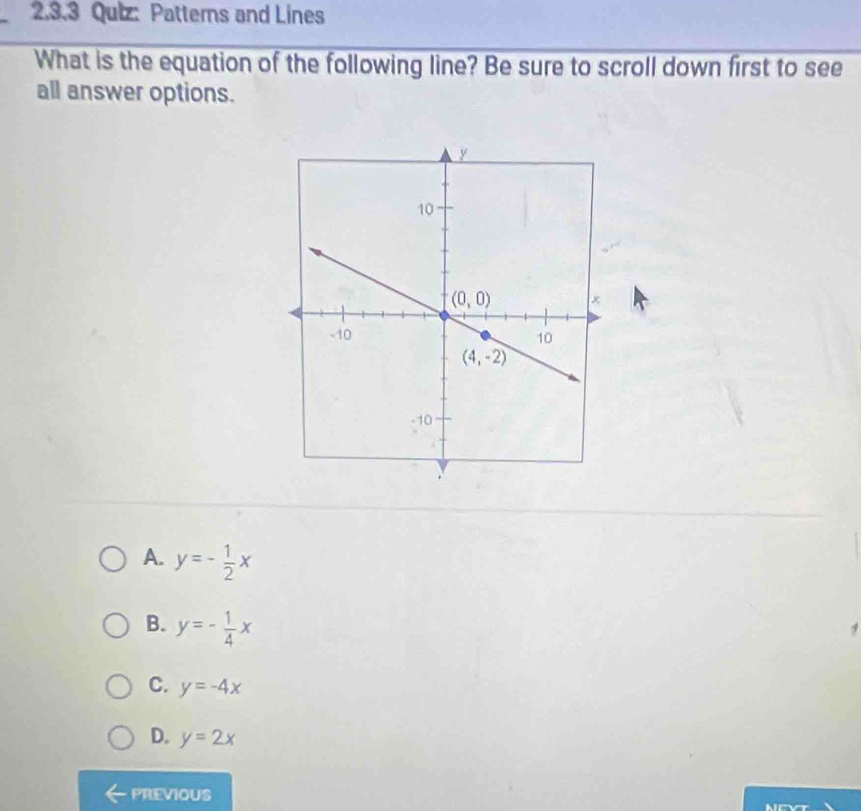 Patterns and Lines
What is the equation of the following line? Be sure to scroll down first to see
all answer options.
A. y=- 1/2 x
B. y=- 1/4 x
C. y=-4x
D. y=2x
PREVIOUS