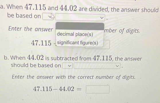 When 47.115 and 44.02 are divided, the answer should 
be based on 
Enter the answer mber of digits. 
decimal place(s)
47.115 - significant figure(s) 
b. When 44.02 is subtracted from 47.115, the answer 
should be based on 
Enter the answer with the correct number of digits.
47.115-44.02=□