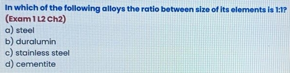 In which of the following alloys the ratio between size of its elements is 1:1 ,
(Exam 1 L2 Ch2)
a) steel
b) duralumin
c) stainless steel
d) cementite