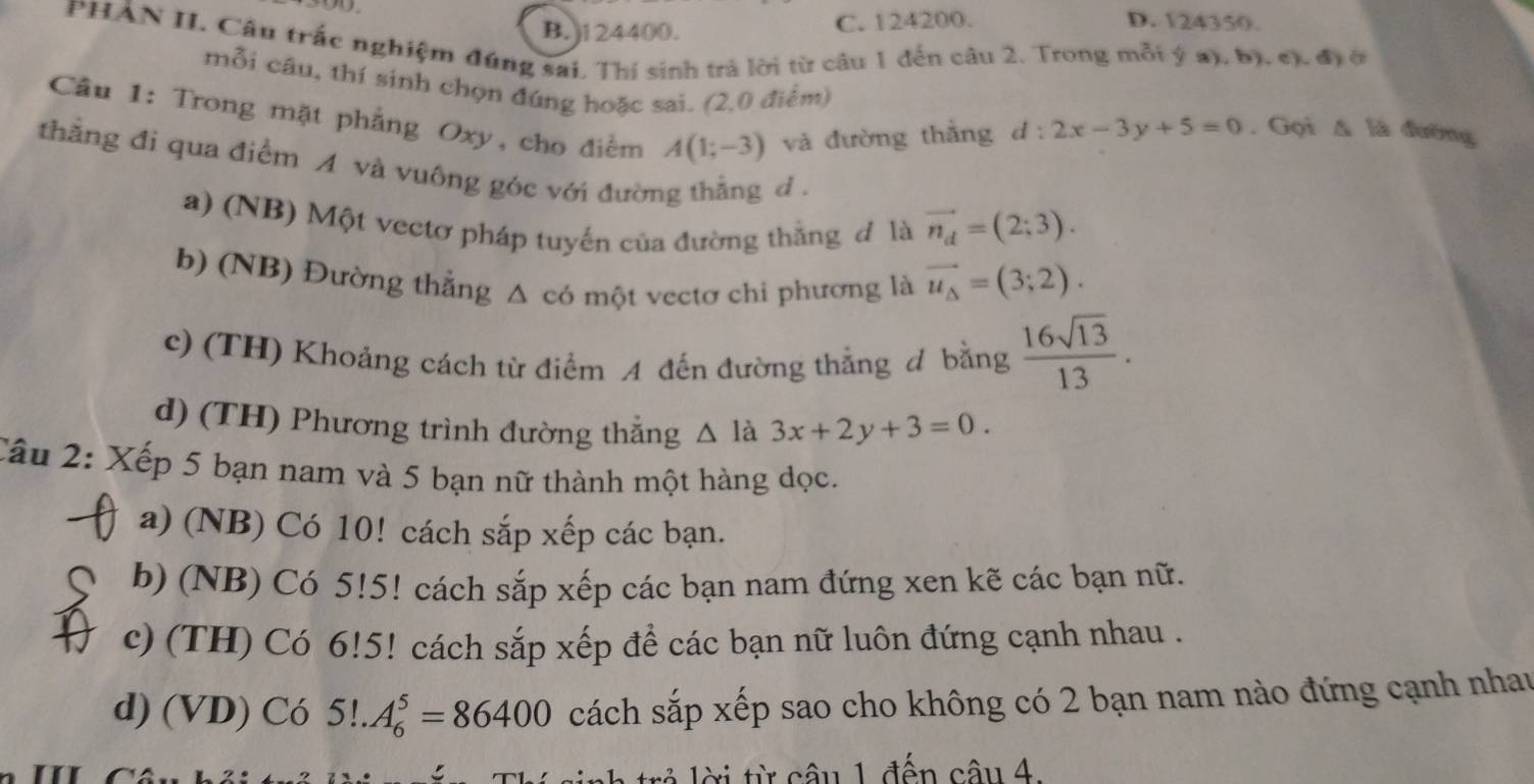 B. ) 124400. C. 124200. D. 124350.
PHẢN II. Câu trắc nghiệm đúng sai, Thí sinh trả lời từ câu 1 đến câu 2. Trong mỗi ý a), b). c). đị ở
mỗi câu, thí sinh chọn đúng hoặc sai. (2,0 điểm)
Câu 1: Trong mặt phẳng Oxy, cho điểm A(1;-3) và đường thằng d:2x-3y+5=0. Gọi Δ là đường
thẳng đi qua điểm A và vuông góc với đường thẳng d .
a) (NB) Một vectơ pháp tuyến của đường thắng đ là vector n_d=(2;3).
b) (NB) Đường thẳng Δ có một vectơ chi phương là vector u_Delta =(3;2).
c) (TH) Khoảng cách từ điểm A đến đường thẳng đ bằng  16sqrt(13)/13 .
d) (TH) Phương trình đường thắng △ là 3x+2y+3=0. 
Câu 2: Xếp 5 bạn nam và 5 bạn nữ thành một hàng dọc.
a) (NB) Có 10! cách sắp xếp các bạn.
b) (NB) Có 5!5! cách sắp xếp các bạn nam đứng xen kẽ các bạn nữ.
c) (TH) Có 6!5! C cách sắp xếp để các bạn nữ luôn đứng cạnh nhau .
d) (VD) Có 5!.A_6^5=86400 sách sắp xếp sao cho không có 2 bạn nam nào đứng cạnh nhau
ời từ câu 1 đến câu 4.