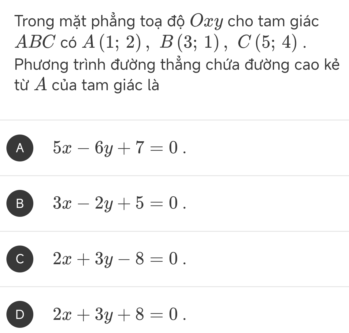 Trong mặt phẳng toạ độ Oxy cho tam giác
ABC có A(1;2), B(3;1), C(5;4). 
Phương trình đường thẳng chứa đường cao kẻ
từ A của tam giác là
A 5x-6y+7=0.
B 3x-2y+5=0.
C 2x+3y-8=0.
D 2x+3y+8=0.