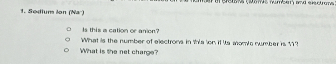 umber of protons (atomic number) and electrons 
1. Sodium ion (Na') 
Is this a cation or anion? 
What is the number of electrons in this ion if its atomic number is 11? 
What is the net charge?