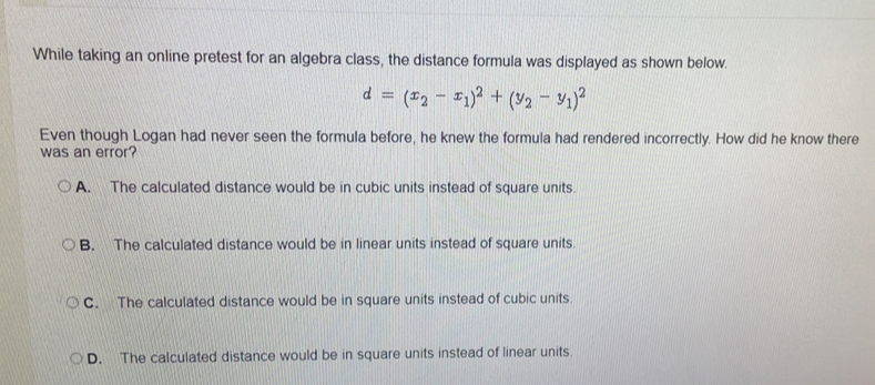 While taking an online pretest for an algebra class, the distance formula was displayed as shown below.
d=(x_2-x_1)^2+(y_2-y_1)^2
Even though Logan had never seen the formula before, he knew the formula had rendered incorrectly. How did he know there
was an error?
A. The calculated distance would be in cubic units instead of square units.
B. The calculated distance would be in linear units instead of square units.
C. The calculated distance would be in square units instead of cubic units.
D. The calculated distance would be in square units instead of linear units