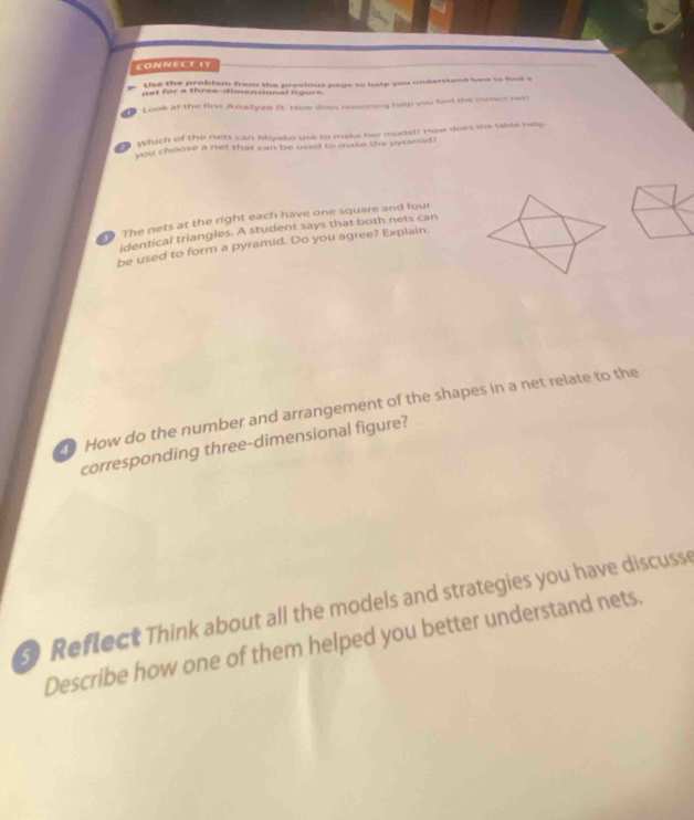 CONNECT I7 
. Use the problem from the previous page to help you understend how to fad a 
net for a three dimensional figure 
Look at the first Arsafyze It. How does neasoning help you find the sorress ne 
Which of the nets can Miyako use to make her model! How does the table help 
you choose a net that can be used to make the pyramid? 
The nets at the right each have one square and four 
identical triangles. A student says that both nets can 
be used to form a pyramid. Do you agree? Explain. 
How do the number and arrangement of the shapes in a net relate to the 
corresponding three-dimensional figure? 
Reflect Think about all the models and strategies you have discuss 
Describe how one of them helped you better understand nets.