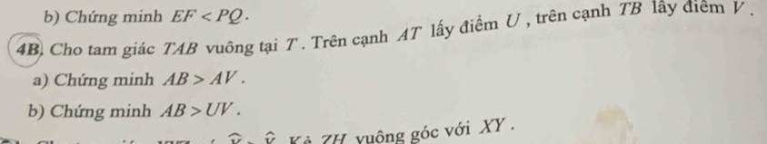 Chứng minh EF . 
4B. Cho tam giác TAB vuông tại T. Trên cạnh AT lấy điểm U , trên cạnh TB lây điêm V. 
a) Chứng minh AB>AV. 
b) Chứng minh AB>UV. 
ẻ ZH vuông góc với XY.