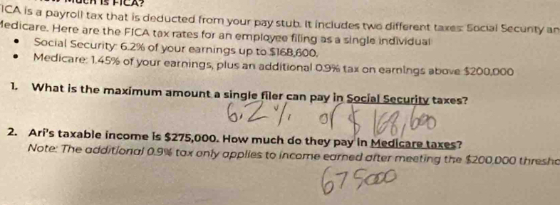 ICA is a payroll tax that is deducted from your pay stub. It includes two different taxes: Social Secunity an 
Medicare. Here are the FICA tax rates for an employee filing as a single individual 
Social Security: 6.2% of your earnings up to $168,600. 
Medicare: 1.45% of your earnings, plus an additional 0.9% tax on earnings above $200,000
1. What is the maximum amount a single filer can pay in Social Security taxes? 
2. Ari's taxable income is $275,000. How much do they pay in Medicare taxes? 
Note: The additional 0.9% tax only applies to income earned after meeting the $200,000 thresho