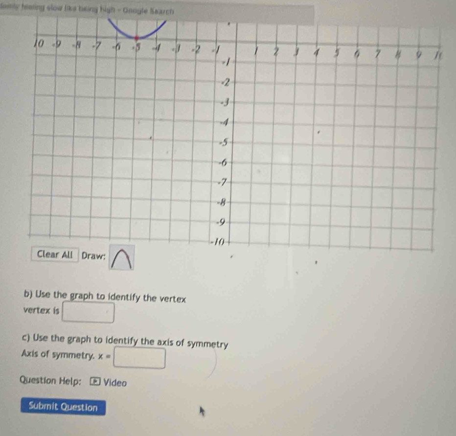 domly haling slow like heing high - Gnogle Search 
b) Use the graph to identify the vertex 
vertex is □ 
c) Use the graph to identify the axis of symmetry 
Axis of symmetry. x=□
Question Help: Video 
Submit Question